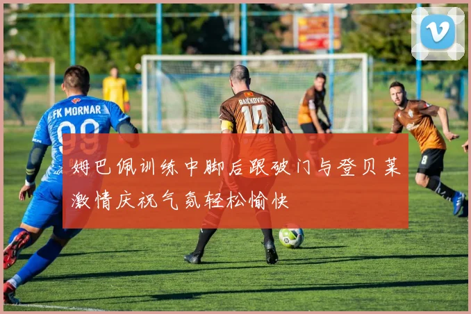 姆巴佩训练中脚后跟破门与登贝莱激情庆祝气氛轻松愉快