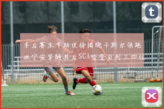 季后赛末节助攻榜揭晓卡斯尔领跑坎宁安紧随其后SGA哈登分列三四位