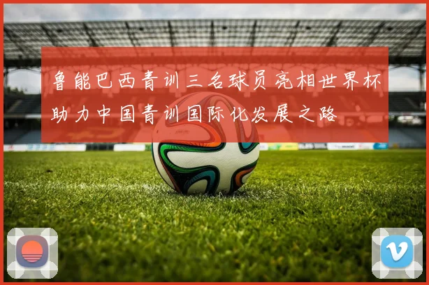 鲁能巴西青训三名球员亮相世界杯助力中国青训国际化发展之路