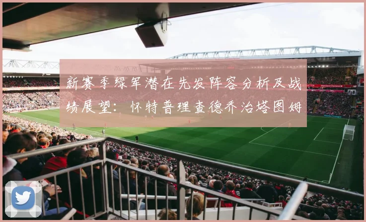 新赛季绿军潜在先发阵容分析及战绩展望：怀特普理查德乔治塔图姆奎塔组合