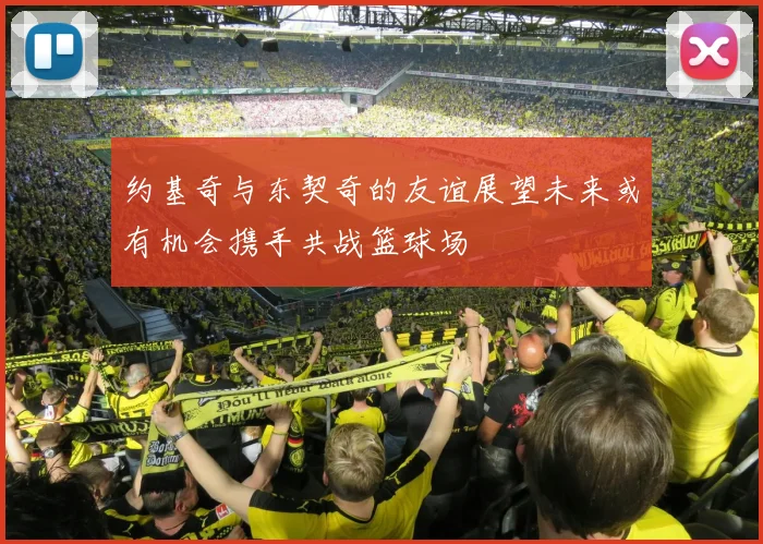 约基奇与东契奇的友谊展望未来或有机会携手共战篮球场