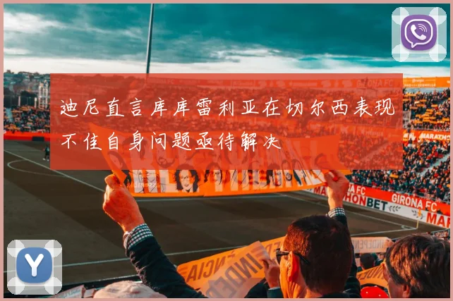 迪尼直言库库雷利亚在切尔西表现不佳自身问题亟待解决