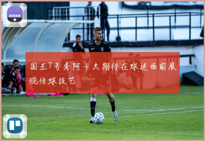 国王7号秀阿卡夫期待在球迷面前展现传球技艺