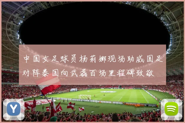 中国女足球员杨莉娜现场助威国足对阵泰国向武磊百场里程碑致敬