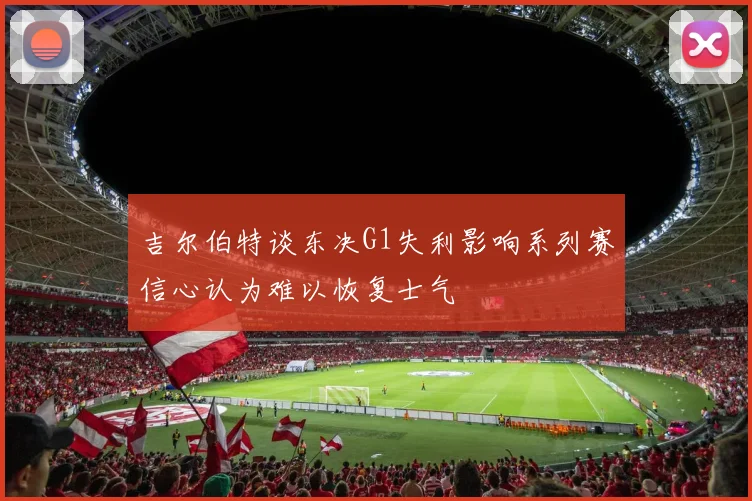 吉尔伯特谈东决G1失利影响系列赛信心认为难以恢复士气