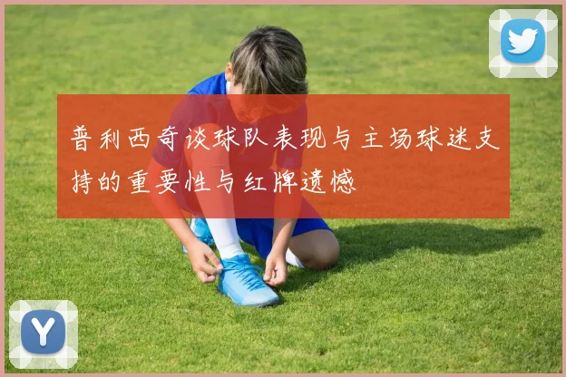 普利西奇谈球队表现与主场球迷支持的重要性与红牌遗憾